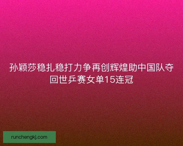 孙颖莎稳扎稳打力争再创辉煌助中国队夺回世乒赛女单15连冠